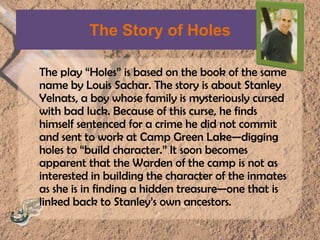 The Story of HolesThe play “Holes” is based on the book of the same name by Louis Sachar. The story is about Stanley Yelnats, a boy whose family is mysteriously cursed with bad luck. Because of this curse, he finds himself sentenced for a crime he did not commit and sent to work at Camp Green Lake—digging holes to “build character.” It soon becomes apparent that the Warden of the camp is not as interested in building the character of the inmates as she is in finding a hidden treasure—one that is linked back to Stanley’s own ancestors.