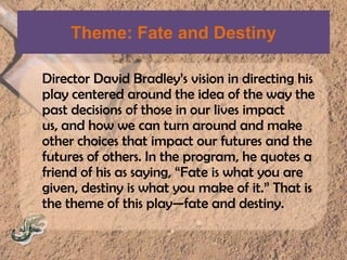 Theme: Fate and DestinyDirector David Bradley’s vision in directing his play centered around the idea of the way the past decisions of those in our lives impact us, and how we can turn around and make other choices that impact our futures and the futures of others. In the program, he quotes a friend of his as saying, “Fate is what you are given, destiny is what you make of it.” That is the theme of this play—fate and destiny.