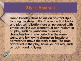 Style--AbstractDavid Bradley chose to use an abstract style to bring the story to life. The many flashbacks and plot complications are all portrayed with simple sets. He uses elements of non-realism in his play, such as symbolism by mixing characters from time periods in the same scene, and by having characters functioas narrators to move the story along. The issues addressed in the play, however, are real, such as racism and bullying.