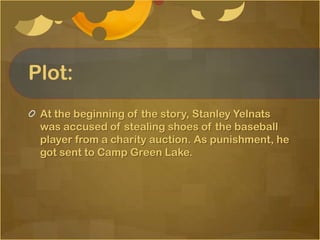 Plot:
 At the beginning of the story, Stanley Yelnats
 was accused of stealing shoes of the baseball
 player from a charity auction. As punishment, he
 got sent to Camp Green Lake.
 