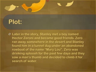 Plot:
 Later in the story, Stanley met a boy named
 Hector Zeroni and became good friends. Zero
 ran away somewhere in the desert and Stanley
 found him in a tunnel dug under an abandoned
 rowboat of the name “Mary Lou”. Zero was
 drinking sploosh for the past few days and they
 saw a man’s thumb and decided to climb it for
 search of water.
 