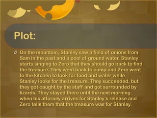 Plot:
 On the mountain, Stanley saw a field of onions from
 Sam in the past and a pool of ground water. Stanley
 starts singing to Zero that they should go back to find
 the treasure. They went back to camp and Zero went
 to the kitchen to look for food and water while
 Stanley looks for the treasure. They succeeded, but
 they got caught by the staff and got surrounded by
 lizards. They stayed there until the next morning
 when his attorney arrives for Stanley’s release and
 Zero tells them that the treasure was for Stanley.
 