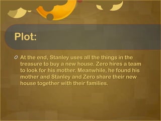 Plot:
 At the end, Stanley uses all the things in the
 treasure to buy a new house. Zero hires a team
 to look for his mother. Meanwhile, he found his
 mother and Stanley and Zero share their new
 house together with their families.
 