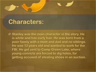 Characters:
 Stanley was the main character in the story. He
 is white and has curly hair. He was born from a
 poor family with a mom and dad and no siblings.
 He was 13 years old and wanted to work for the
 FBI. He got sent to Camp Green Lake, where
 young convicts are forced to dig holes, for
 getting accused of stealing shoes in an auction.
 