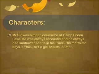 Characters:
 Mr.Sir was a mean counselor at Camp Green
 Lake. He was always sarcastic and he always
 had sunflower seeds in his truck. His motto for
 boys is “this isn’t a girl scouts’ camp”.
 