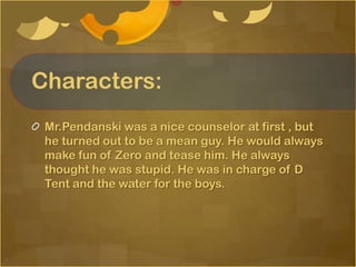 Characters:
 Mr.Pendanski was a nice counselor at first , but
 he turned out to be a mean guy. He would always
 make fun of Zero and tease him. He always
 thought he was stupid. He was in charge of D
 Tent and the water for the boys.
 