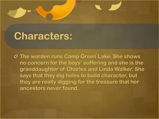Characters:
 The warden runs Camp Green Lake. She shows
 no concern for the boys’ suffering and she is the
 granddaughter of Charles and Linda Walker. She
 says that they dig holes to build character, but
 they are really digging for the treasure that her
 ancestors never found.
 