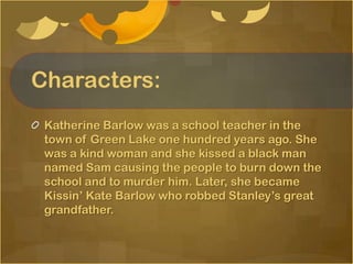 Characters:
 Katherine Barlow was a school teacher in the
 town of Green Lake one hundred years ago. She
 was a kind woman and she kissed a black man
 named Sam causing the people to burn down the
 school and to murder him. Later, she became
 Kissin’ Kate Barlow who robbed Stanley’s great
 grandfather.
 