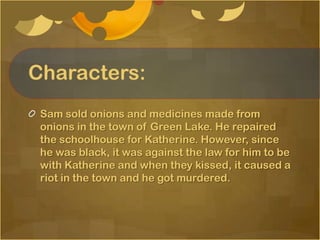 Characters:
 Sam sold onions and medicines made from
 onions in the town of Green Lake. He repaired
 the schoolhouse for Katherine. However, since
 he was black, it was against the law for him to be
 with Katherine and when they kissed, it caused a
 riot in the town and he got murdered.
 