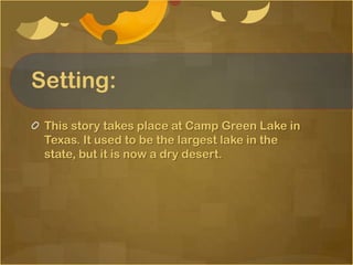 Setting:
 This story takes place at Camp Green Lake in
 Texas. It used to be the largest lake in the
 state, but it is now a dry desert.
 