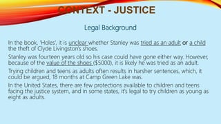 Legal Background
In the book, ‘Holes’, it is unclear whether Stanley was tried as an adult or a child
the theft of Clyde Livingston's shoes.
Stanley was fourteen years old so his case could have gone either way. However,
because of the value of the shoes ($5000), it is likely he was tried as an adult.
Trying children and teens as adults often results in harsher sentences, which, it
could be argued, 18 months at Camp Green Lake was.
In the United States, there are few protections available to children and teens
facing the justice system, and in some states, it's legal to try children as young as
eight as adults.
CONTEXT - JUSTICE
 
