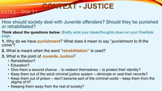 How should society deal with Juvenile offenders? Should they be punished
or rehabilitated?
Think about the questions below. Briefly write your ideas/thoughts down on your OneNote
page.
1. Why do we have punishment? What does it mean to say “punishment to fit the
crime”?
2. What is meant when the word “rehabilitation” is used?
3. What is the point of Juvenile Justice?
• Rehabilitation?
• Education?
• Give them a second chance - to redeem themselves – to protect their identity?
• Keep them out of the adult criminal justice system – eliminate or seal their records?
• Keep them out of prison – don’t become part of the criminal world – keep them from the
stigma of it?
• Keeping them away from the rest of society?
CONTEXT - JUSTICE
JUSTICE - TASK 3.1
 