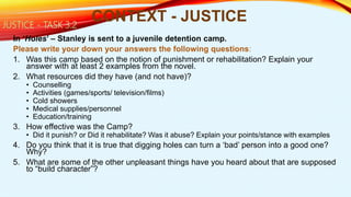 In ‘Holes’ – Stanley is sent to a juvenile detention camp.
Please write your down your answers the following questions:
1. Was this camp based on the notion of punishment or rehabilitation? Explain your
answer with at least 2 examples from the novel.
2. What resources did they have (and not have)?
• Counselling
• Activities (games/sports/ television/films)
• Cold showers
• Medical supplies/personnel
• Education/training
3. How effective was the Camp?
• Did it punish? or Did it rehabilitate? Was it abuse? Explain your points/stance with examples
4. Do you think that it is true that digging holes can turn a ‘bad’ person into a good one?
Why?
5. What are some of the other unpleasant things have you heard about that are supposed
to “build character”?
CONTEXT - JUSTICEJUSTICE - TASK 3.2
 