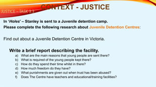 In ‘Holes’ – Stanley is sent to a Juvenile detention camp.
Please complete the following research about Juvenile Detention Centres:
Find out about a Juvenile Detention Centre in Victoria.
Write a brief report describing the facility.
a) What are the main reasons that young people are sent there?
b) What is required of the young people kept there?
c) How do they spend their time whilst in there?
d) How much freedom do they have?
e) What punishments are given out when trust has been abused?
f) Does The Centre have teachers and educational/training facilities?
CONTEXT - JUSTICEJUSTICE - TASK 3.3
 