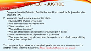 1. Design a Juvenile Detention Facility that would be beneficial for juveniles who
break the law.
2. You would need to draw a plan of the place.
• How would the physical layout look?
• What activities would you offer to them?
• Would there be a motto?
• Who would run the place?
• What sort of regulations and guidelines would you put in place?
• Would there be any forms of punishment in your centre?
• What would the young people learn from the experience you offer? How would they
change from being there?
You can present you ideas as a pamphlet, poster (you could use an online tool eg Canva) or
another format that you may prefer. (Please indicate what format you have chosen)
CONTEXT - JUSTICE
JUSTICE – TASK 4.3
 