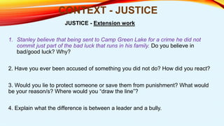 1. Stanley believe that being sent to Camp Green Lake for a crime he did not
commit just part of the bad luck that runs in his family. Do you believe in
bad/good luck? Why?
2. Have you ever been accused of something you did not do? How did you react?
3. Would you lie to protect someone or save them from punishment? What would
be your reason/s? Where would you “draw the line”?
4. Explain what the difference is between a leader and a bully.
CONTEXT - JUSTICE
JUSTICE - Extension work
 