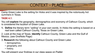 Camp Green Lake is the setting for Holes and it was inspired by the notoriously hot
summers in Texas.
TASK 4.1:
You will explore the geography, demographics and economy of Calhoun County, which
is considered the location of Green Lake.
1. Define the literary term “setting” in your own words. In Holes the setting is based on a
real town called Calhoun County, Texas on Green Lake.
2. Look at the map of Texas. Identify Calhoun County, Green Lake and the Gulf of
Mexico. (see OneNote Page)
3. Research the following about Calhoun County and Green Lake:
• demographics,
• geography, and
• history.
You will present your findings in our class space on Padlet
CONTEXT - PLACE
 