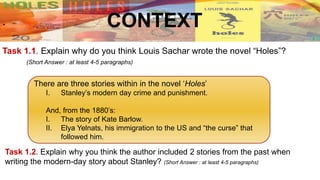 Task 1.1. Explain why do you think Louis Sachar wrote the novel “Holes”?
(Short Answer : at least 4-5 paragraphs)
.
There are three stories within in the novel ‘Holes’
I. Stanley’s modern day crime and punishment.
And, from the 1880’s:
I. The story of Kate Barlow.
II. Elya Yelnats, his immigration to the US and “the curse” that
followed him.
Task 1.2. Explain why you think the author included 2 stories from the past when
writing the modern-day story about Stanley? (Short Answer : at least 4-5 paragraphs)
CONTEXT
 