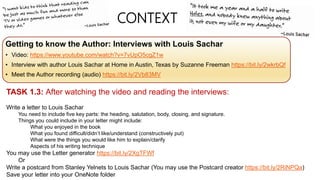 CONTEXT
Getting to know the Author: Interviews with Louis Sachar
• Video: https://www.youtube.com/watch?v=7vUpO5cgZ1w
• Interview with author Louis Sachar at Home in Austin, Texas by Suzanne Freeman https://bit.ly/2wkrbQf
• Meet the Author recording (audio) https://bit.ly/2Vb83MV
TASK 1.3: After watching the video and reading the interviews:
Write a letter to Louis Sachar
You need to include five key parts: the heading, salutation, body, closing, and signature.
Things you could include in your letter might include:
What you enjoyed in the book
What you found difficult/didn’t like/understand (constructively put)
What were the things you would like him to explain/clarify
Aspects of his writing technique
You may use the Letter generator https://bit.ly/2XgTFWf
Or
Write a postcard from Stanley Yelnets to Louis Sachar (You may use the Postcard creator https://bit.ly/2RiNPQa)
Save your letter into your OneNote folder
 