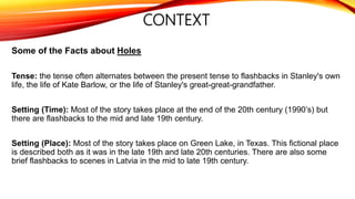 CONTEXT
Some of the Facts about Holes
Tense: the tense often alternates between the present tense to flashbacks in Stanley's own
life, the life of Kate Barlow, or the life of Stanley's great-great-grandfather.
Setting (Time): Most of the story takes place at the end of the 20th century (1990’s) but
there are flashbacks to the mid and late 19th century.
Setting (Place): Most of the story takes place on Green Lake, in Texas. This fictional place
is described both as it was in the late 19th and late 20th centuries. There are also some
brief flashbacks to scenes in Latvia in the mid to late 19th century.
 