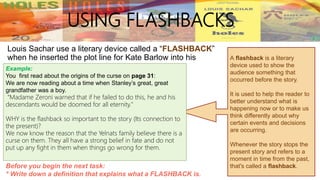 Louis Sachar use a literary device called a “FLASHBACK”
when he inserted the plot line for Kate Barlow into his
story.
USING FLASHBACKS
A flashback is a literary
device used to show the
audience something that
occurred before the story.
It is used to help the reader to
better understand what is
happening now or to make us
think differently about why
certain events and decisions
are occurring.
Whenever the story stops the
present story and refers to a
moment in time from the past,
that's called a flashback.Before you begin the next task:
* Write down a definition that explains what a FLASHBACK is.
Example:
You first read about the origins of the curse on page 31:
We are now reading about a time when Stanley’s great, great
grandfather was a boy.
“Madame Zeroni warned that if he failed to do this, he and his
descendants would be doomed for all eternity."
WHY is the flashback so important to the story (Its connection to
the present)?
We now know the reason that the Yelnats family believe there is a
curse on them. They all have a strong belief in fate and do not
put up any fight in them when things go wrong for them.
 