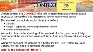 CONTEXT
Understanding the CONTEXT of a text is more than just knowing about
aspects of the setting (the location and time in which events occur.)
The context can include social ideas that reflect:
• Cultures
• People – especially relationships between people.
• Values/attitudes/beliefs.
Without a clear understanding of the context of a text, you cannot fully
comprehend the views and values of the author, nor the overall meaning of
a text.
When we consider the context of a particular text, like “Holes” by Louis
Sachar, we first need to consider the context –
What is the context of “Holes”?
 