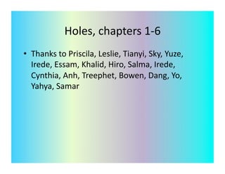 Holes,	
  chapters	
  1-­‐6	
  
•  Thanks	
  to	
  Priscila,	
  Leslie,	
  Tianyi,	
  Sky,	
  Yuze,	
  
   Irede,	
  Essam,	
  Khalid,	
  Hiro,	
  Salma,	
  Irede,	
  
   Cynthia,	
  Anh,	
  Treephet,	
  Bowen,	
  Dang,	
  Yo,	
  
   Yahya,	
  Samar	
  	
  	
  
 