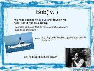 Bob( v. )
His head seemed to bob up and down on his
neck, like it was on a spring.
Definition in the context: to move or make sth move
quickly up and down.


                          e.g. tiny boats bobbed up and down in the
                          harbour.




         e.g. he bobbed his head crazily.
 