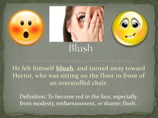 He felt himself blush , and turned away toward
Hector, who was sitting on the f loor in front of
             an overstuffed chair.

  Definition: To become red in the face, especially
  from modesty, embarrassment, or shame; flush.
 