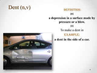 Dent (n,v)              definition:
                             (n)
             a depression in a surface made by
                    pressure or a blow.
                             (v)
                     To make a dent in
                        Example:
                 a dent in the side of a car.
 