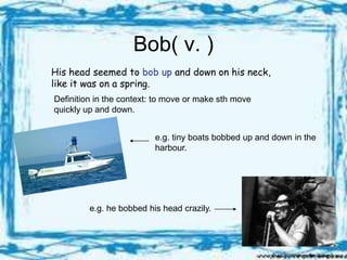 Bob( v. )
His head seemed to bob up and down on his neck,
like it was on a spring.
Definition in the context: to move or make sth move
quickly up and down.


                          e.g. tiny boats bobbed up and down in the
                          harbour.




         e.g. he bobbed his head crazily.
 
