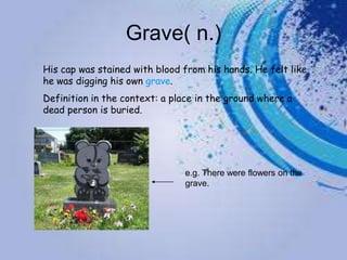 Grave( n.)
His cap was stained with blood from his hands. He felt like
he was digging his own grave.
Definition in the context: a place in the ground where a
dead person is buried.




                               e.g. There were flowers on the
                               grave.
 