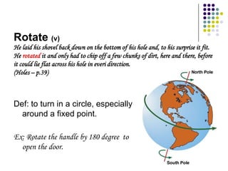 Rotate (v)
He laid his shovel back down on the bottom of his hole and, to his surprise it fit.
He rotated it and only had to chip off a few chunks of dirt, here and there, before
it could lie flat across his hole in everi direction.
(Holes – p.39)



Def: to turn in a circle, especially
  around a fixed point.

Ex: Rotate the handle by 180 degree to
  open the door.
 