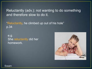 Reluctantly (adv.): not wanting to do something
 and therefore slow to do it.

 “Reluctantly, he climbed up out of his hole”
 p.34

  e.g.
  She reluctantly did her
  homework.




Essam
 