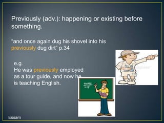 Previously (adv.): happening or existing before
 something.

 “and once again dug his shovel into his
 previously dug dirt” p.34

  e.g.
  He was previously employed
  as a tour guide, and now he
  is teaching English.




Essam
 