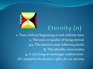1. Time without beginning or end; infinite time.
         2. The state or quality of being eternal.
         3.a. The timeless state following death.
                    b. The afterlife; immortality.
      4. A very long or seemingly endless time:
 EX: waited in the dentist's office for an eternity.
 