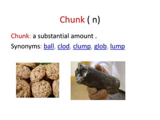 Chunk ( n)
Chunk: a substantial amount .
Synonyms: ball, clod, clump, glob, lump
 
