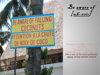 Be  aware  of [ uh- wair ] *Having knowledge , conscious , cognizant *Informed , alert , knowledgeable , sophisticated :  She is one of the most politically  aware  young woman around 