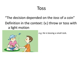Toss  “ The decision depended on the  toss  of a coin” Definition in the context: (v.) throw or toss with a light motion e.g. He is tossing a small rock. 