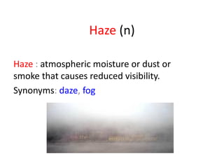 Haze  (n) Haze  :  atmospheric moisture or dust or smoke that causes reduced visibility. Synonyms :  daze ,  fog   