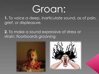 1.  To voice a deep, inarticulate sound, as of pain, grief, or displeasure. 2.  To make a sound expressive of stress or strain:  floorboards groaning. 