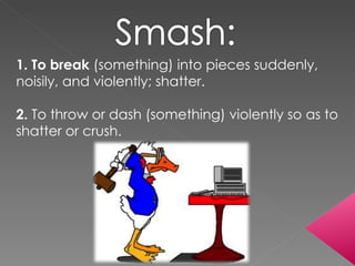 1. To break  (something) into pieces suddenly, noisily, and violently; shatter.  2.  To throw or dash (something) violently so as to shatter or crush.  