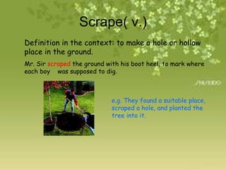 Scrape( v.) Definition in the context: to make a hole or hollow place in the ground. Mr. Sir  scraped  the ground with his boot heel, to mark where each boy  was supposed to dig. e.g. They found a suitable place, scraped a hole, and planted the tree into it. 