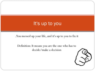 You messed up your life, and it's up to you to fix it. Definition: It means you are the one who has to decide/make a decision It's up to you 