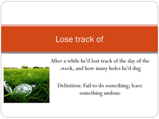 After a while he'd lost track of the day of the week, and how many holes he'd dug. Definition: Fail to do something; leave something undone Lose track of 