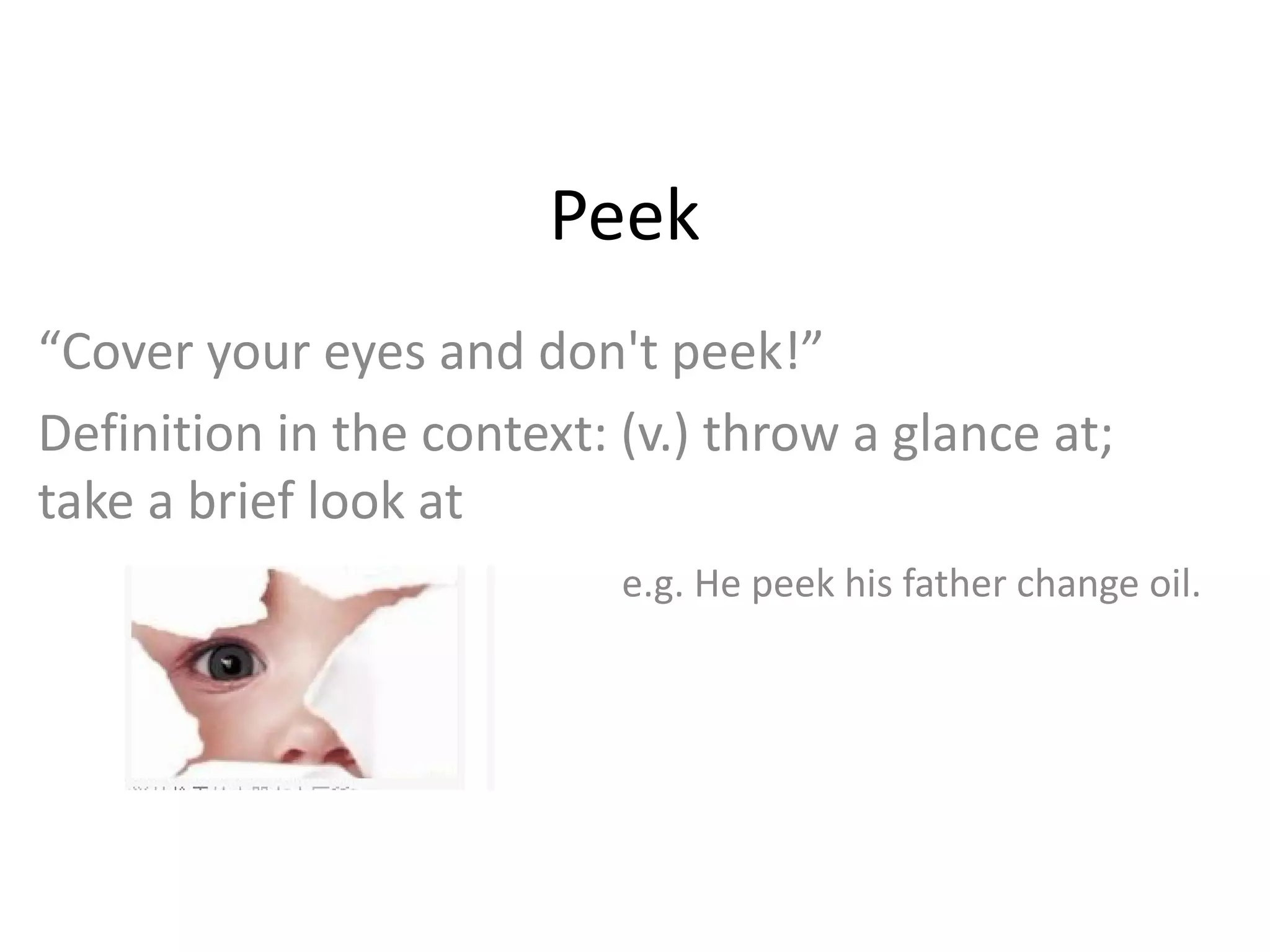 Peek “ Cover your eyes and don't peek!” Definition in the context: (v.) throw a glance at; take a brief look at e.g. He peek his father change oil. 