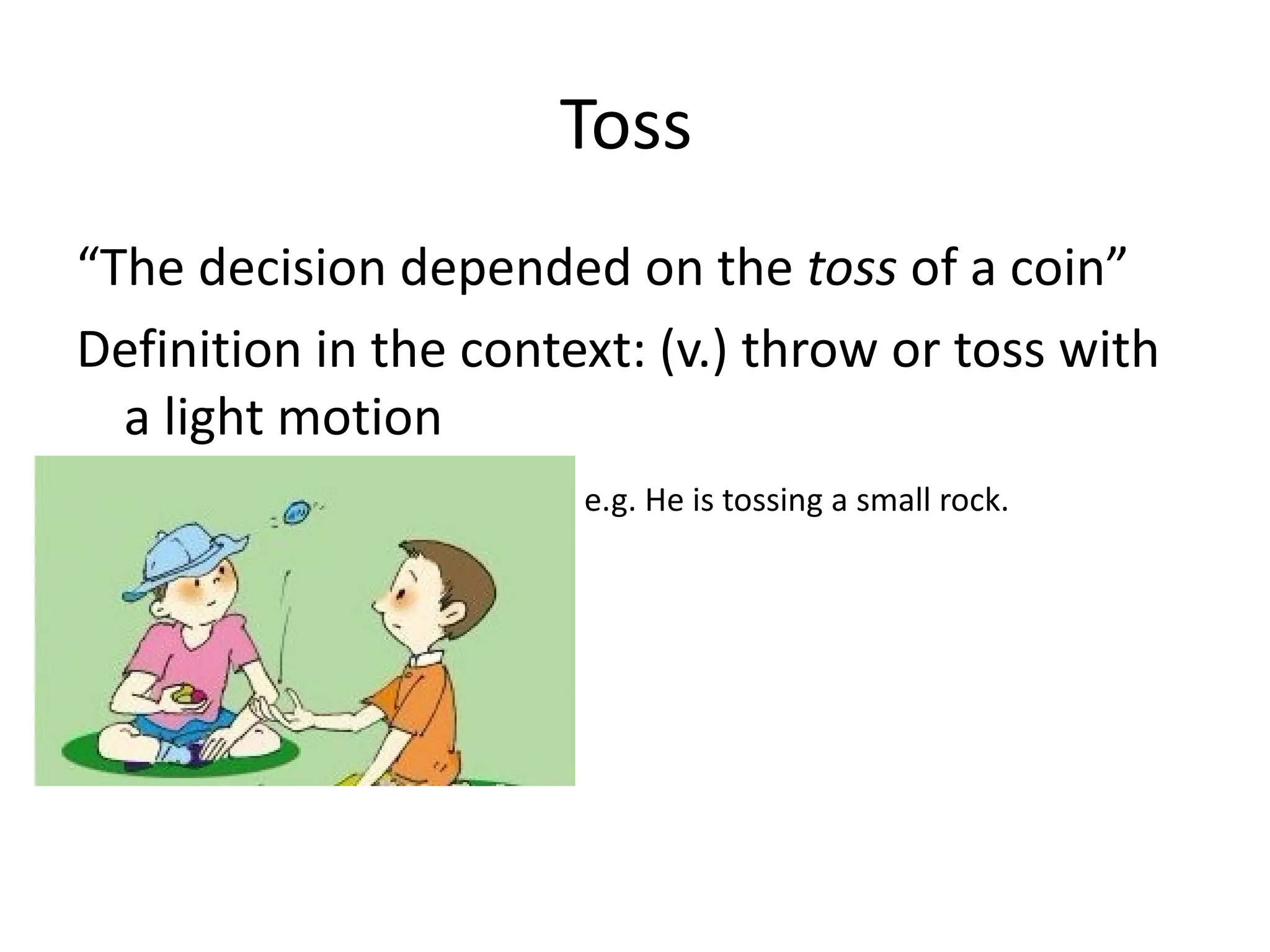 Toss  “ The decision depended on the  toss  of a coin” Definition in the context: (v.) throw or toss with a light motion e.g. He is tossing a small rock. 