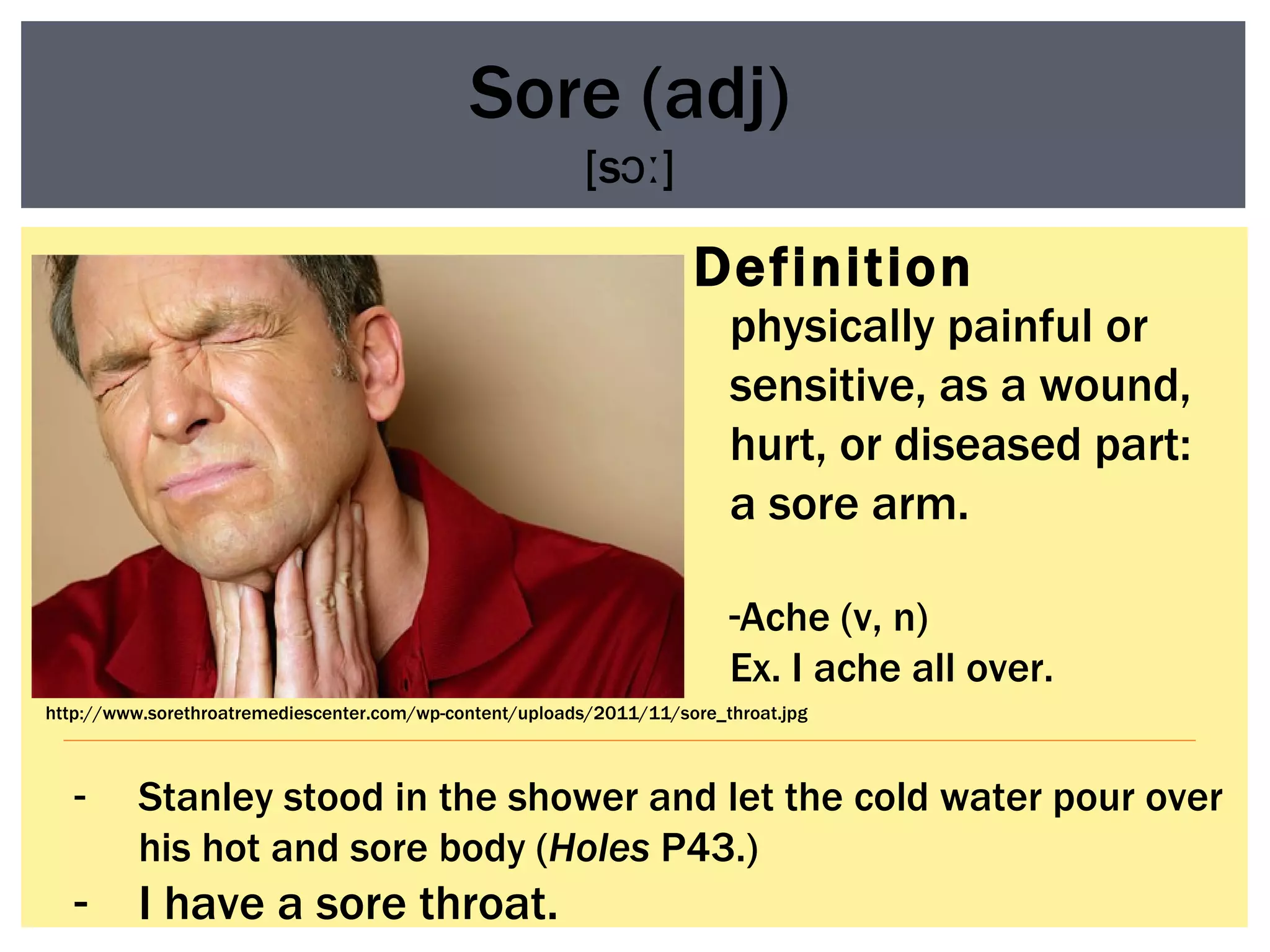 Definition Sore (adj) [sɔː] physically painful or sensitive, as a wound, hurt, or diseased part: a sore arm.  Ache (v, n) Ex. I ache all over. Stanley stood in the shower and let the cold water pour over his hot and sore body ( Holes  P43.) I have a sore throat. http://www.sorethroatremediescenter.com/wp-content/uploads/2011/11/sore_throat.jpg 