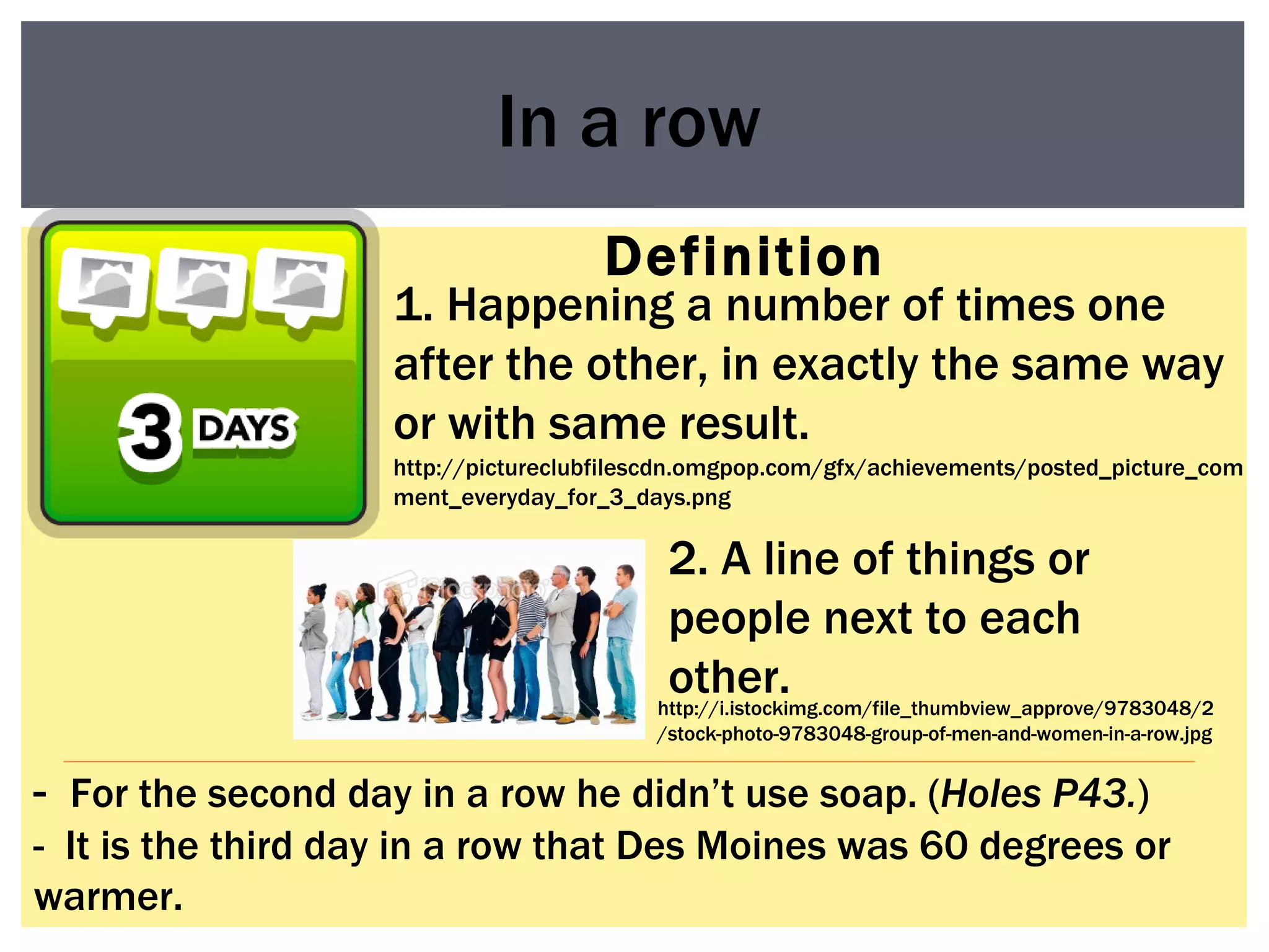 Definition In a row 1. Happening a number of times one after the other, in exactly the same way or with same result. -  For the second day in a row he didn’t use soap. ( Holes P43. ) -  It is the third day in a row that Des Moines was 60 degrees or warmer.  http://i.istockimg.com/file_thumbview_approve/9783048/2/stock-photo-9783048-group-of-men-and-women-in-a-row.jpg 2. A line of things or people next to each other. http://pictureclubfilescdn.omgpop.com/gfx/achievements/posted_picture_comment_everyday_for_3_days.png 