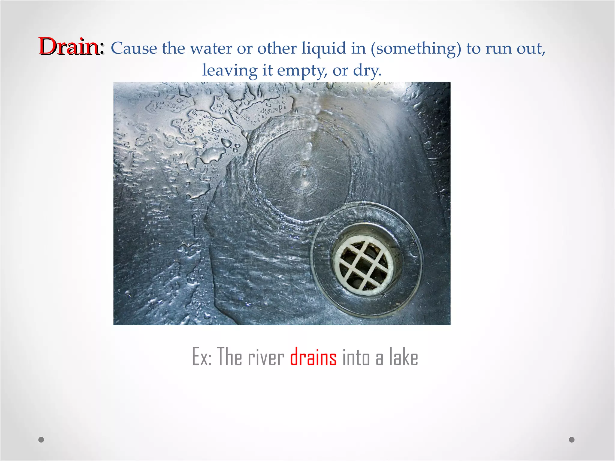Drain :  Cause the water or other liquid in (something) to run out, leaving it empty, or dry. Ex: The river  drains  into a lake 
